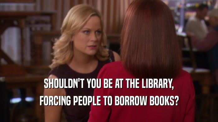 SHOULDN'T YOU BE AT THE LIBRARY, FORCING PEOPLE TO BORROW BOOKS? 