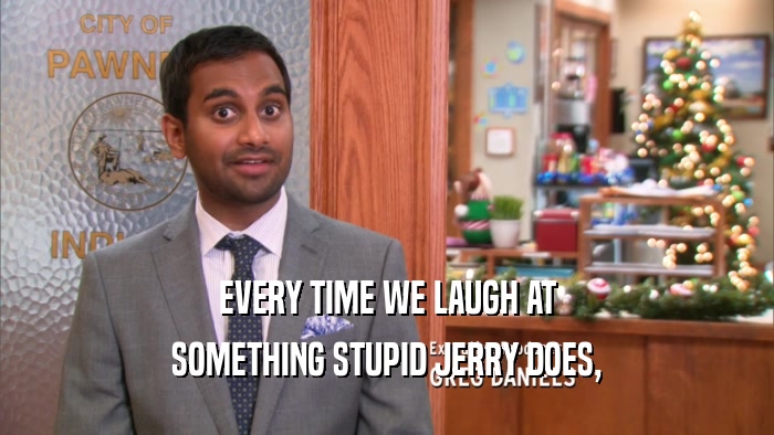 EVERY TIME WE LAUGH AT SOMETHING STUPID JERRY DOES, 