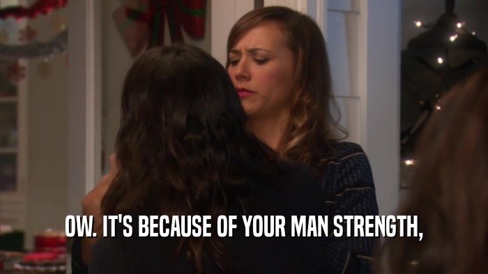 OW. IT'S BECAUSE OF YOUR MAN STRENGTH,  