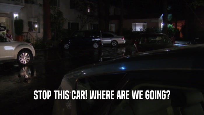 STOP THIS CAR! WHERE ARE WE GOING?  