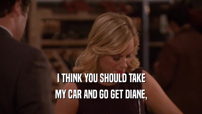 I THINK YOU SHOULD TAKE MY CAR AND GO GET DIANE, 