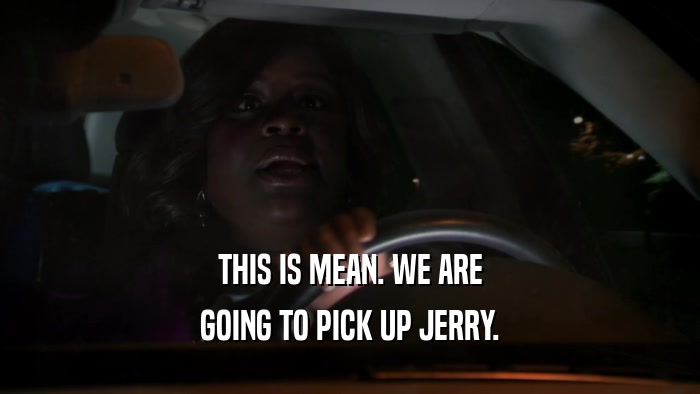 THIS IS MEAN. WE ARE GOING TO PICK UP JERRY. 