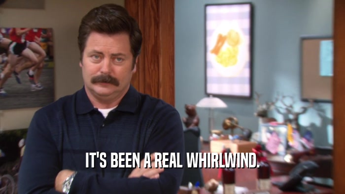 IT'S BEEN A REAL WHIRLWIND.  