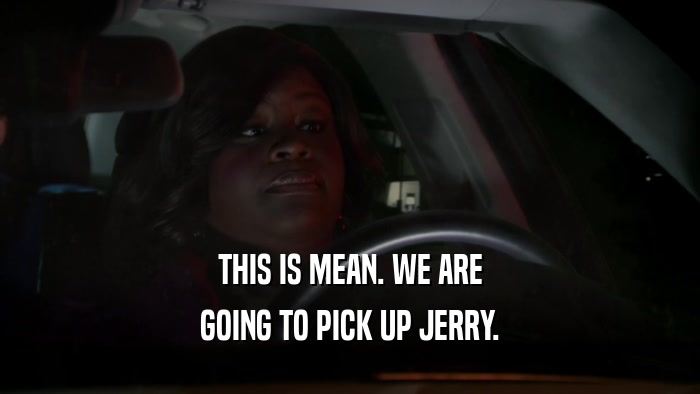 THIS IS MEAN. WE ARE GOING TO PICK UP JERRY. 