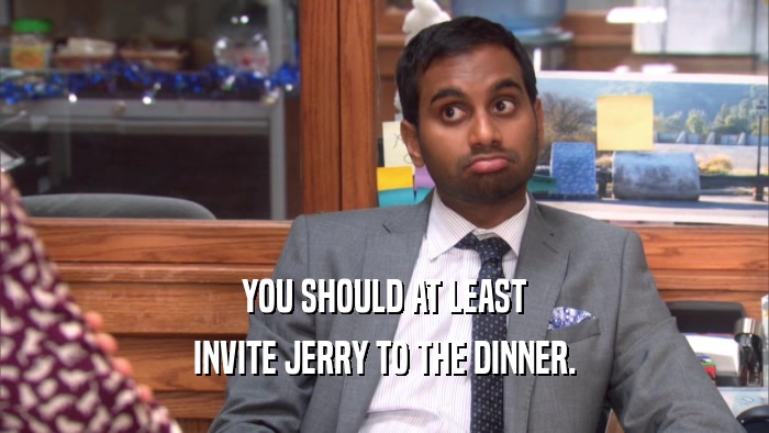 YOU SHOULD AT LEAST INVITE JERRY TO THE DINNER. 