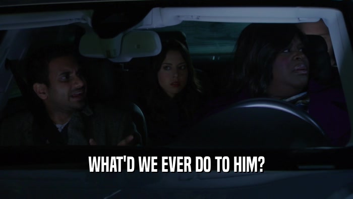 WHAT'D WE EVER DO TO HIM?  