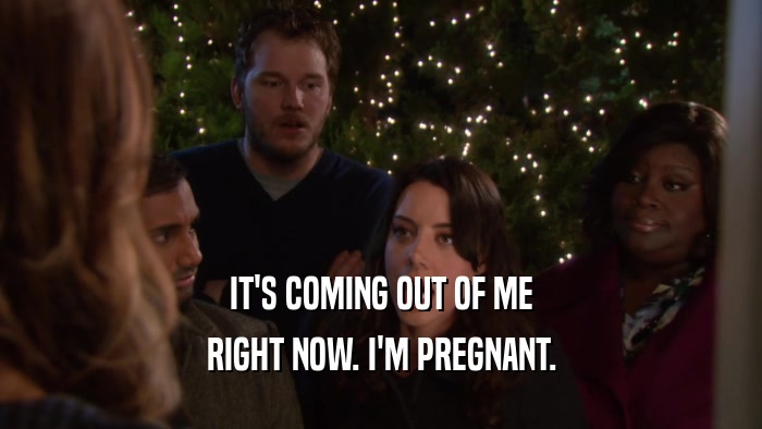 IT'S COMING OUT OF ME RIGHT NOW. I'M PREGNANT. 