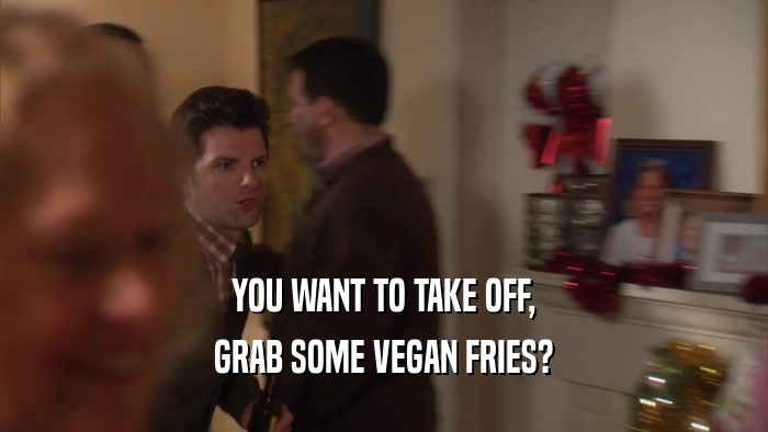YOU WANT TO TAKE OFF, GRAB SOME VEGAN FRIES? 