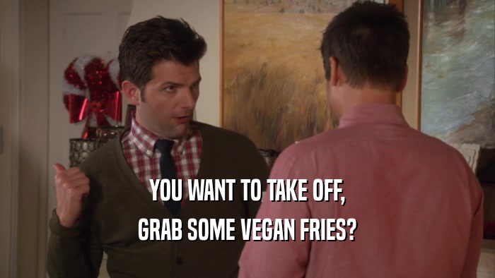 YOU WANT TO TAKE OFF, GRAB SOME VEGAN FRIES? 