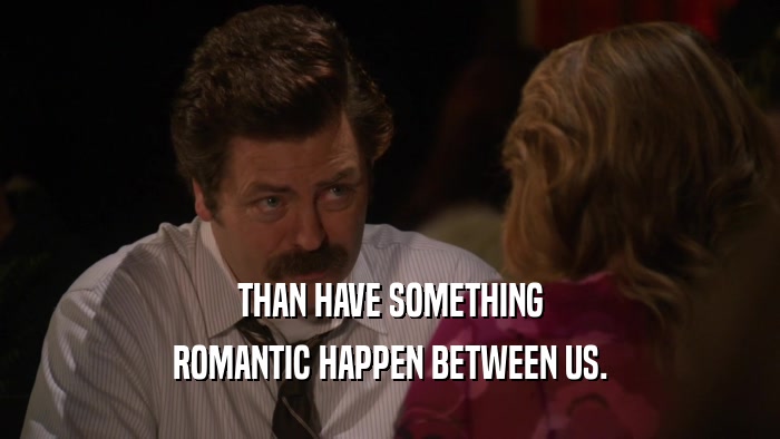 THAN HAVE SOMETHING ROMANTIC HAPPEN BETWEEN US. 