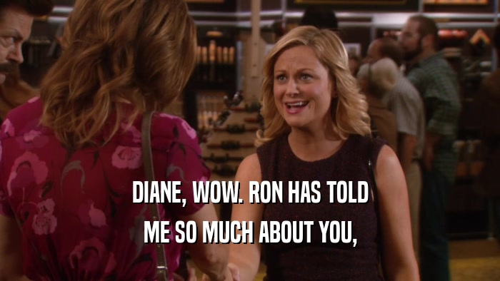 DIANE, WOW. RON HAS TOLD ME SO MUCH ABOUT YOU, 