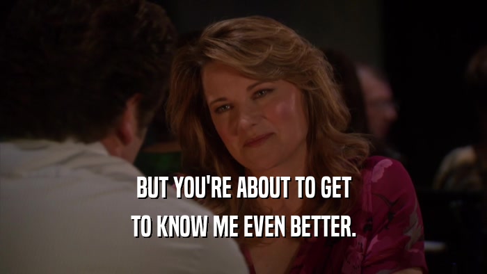 BUT YOU'RE ABOUT TO GET TO KNOW ME EVEN BETTER. 
