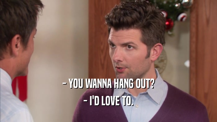 - YOU WANNA HANG OUT? - I'D LOVE TO. 