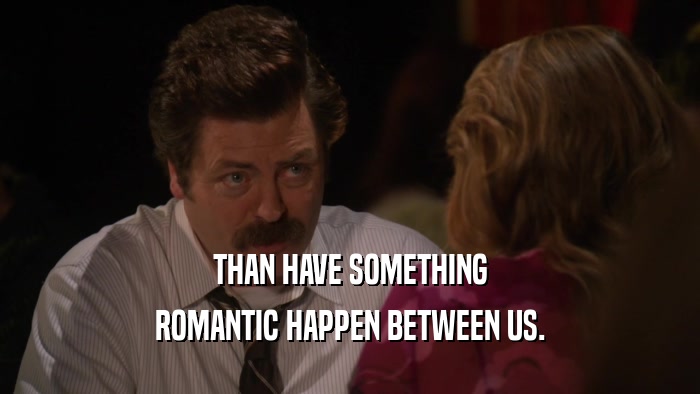 THAN HAVE SOMETHING ROMANTIC HAPPEN BETWEEN US. 