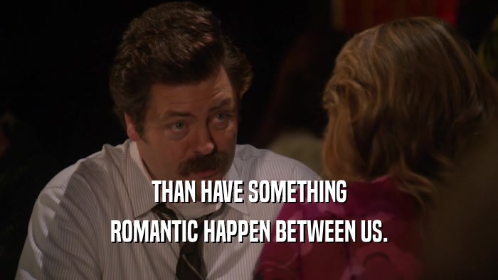 THAN HAVE SOMETHING ROMANTIC HAPPEN BETWEEN US. 