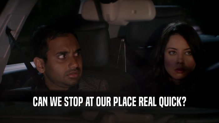 CAN WE STOP AT OUR PLACE REAL QUICK?  