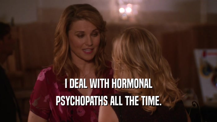 I DEAL WITH HORMONAL PSYCHOPATHS ALL THE TIME. 
