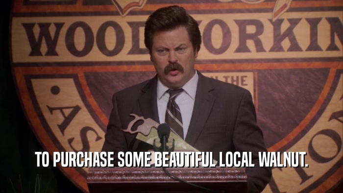 TO PURCHASE SOME BEAUTIFUL LOCAL WALNUT.  