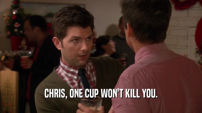CHRIS, ONE CUP WON'T KILL YOU.  