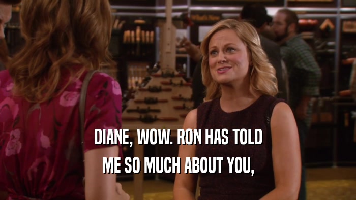 DIANE, WOW. RON HAS TOLD ME SO MUCH ABOUT YOU, 