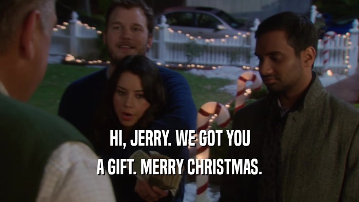 HI, JERRY. WE GOT YOU A GIFT. MERRY CHRISTMAS. 