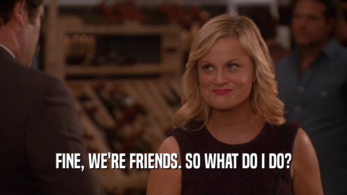 FINE, WE'RE FRIENDS. SO WHAT DO I DO?  