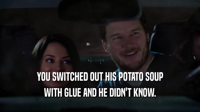 YOU SWITCHED OUT HIS POTATO SOUP WITH GLUE AND HE DIDN'T KNOW. 