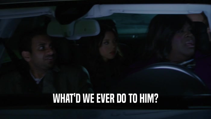 WHAT'D WE EVER DO TO HIM?  