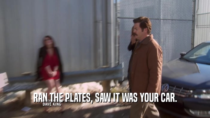 RAN THE PLATES, SAW IT WAS YOUR CAR.  
