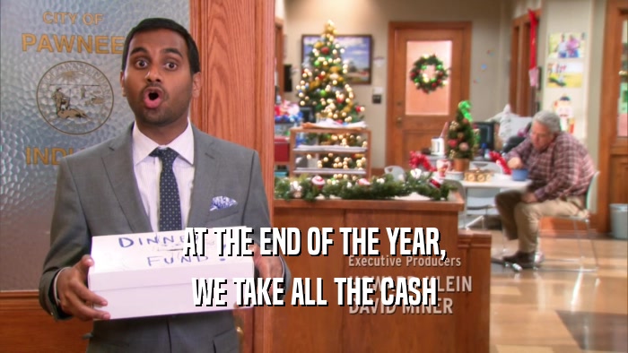 AT THE END OF THE YEAR, WE TAKE ALL THE CASH 