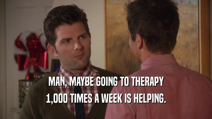 MAN, MAYBE GOING TO THERAPY 1,000 TIMES A WEEK IS HELPING. 