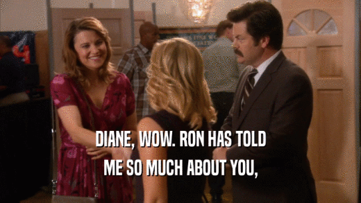 DIANE, WOW. RON HAS TOLD ME SO MUCH ABOUT YOU, 