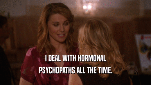 I DEAL WITH HORMONAL PSYCHOPATHS ALL THE TIME. 