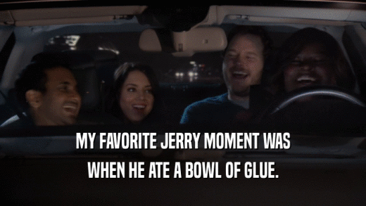 MY FAVORITE JERRY MOMENT WAS WHEN HE ATE A BOWL OF GLUE. 