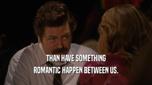 THAN HAVE SOMETHING ROMANTIC HAPPEN BETWEEN US. 