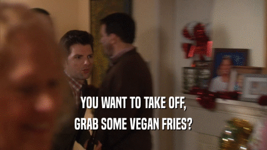 YOU WANT TO TAKE OFF, GRAB SOME VEGAN FRIES? 