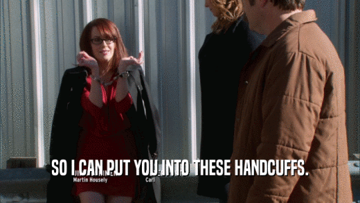 SO I CAN PUT YOU INTO THESE HANDCUFFS.  