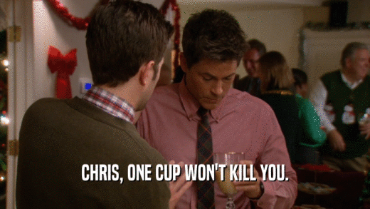 CHRIS, ONE CUP WON'T KILL YOU.
  