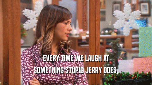 EVERY TIME WE LAUGH AT
 SOMETHING STUPID JERRY DOES,
 