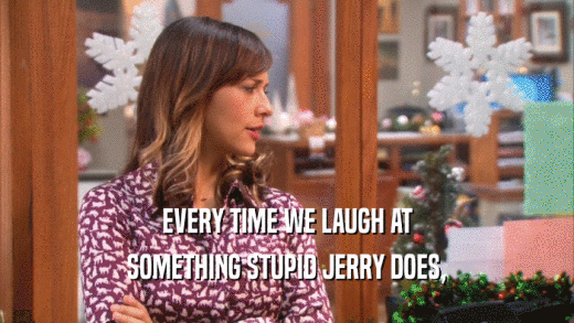 EVERY TIME WE LAUGH AT SOMETHING STUPID JERRY DOES, 