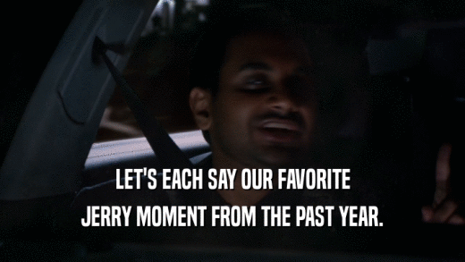 LET'S EACH SAY OUR FAVORITE JERRY MOMENT FROM THE PAST YEAR. 