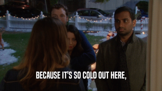 BECAUSE IT'S SO COLD OUT HERE,  