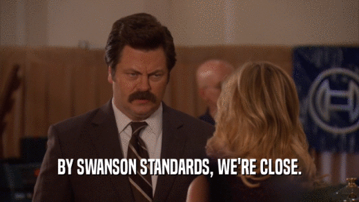 BY SWANSON STANDARDS, WE'RE CLOSE.
  