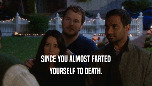 SINCE YOU ALMOST FARTED YOURSELF TO DEATH. 