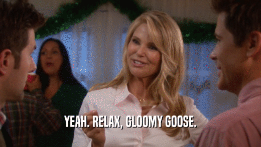 YEAH. RELAX, GLOOMY GOOSE.  