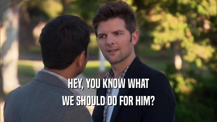 HEY, YOU KNOW WHAT WE SHOULD DO FOR HIM? 