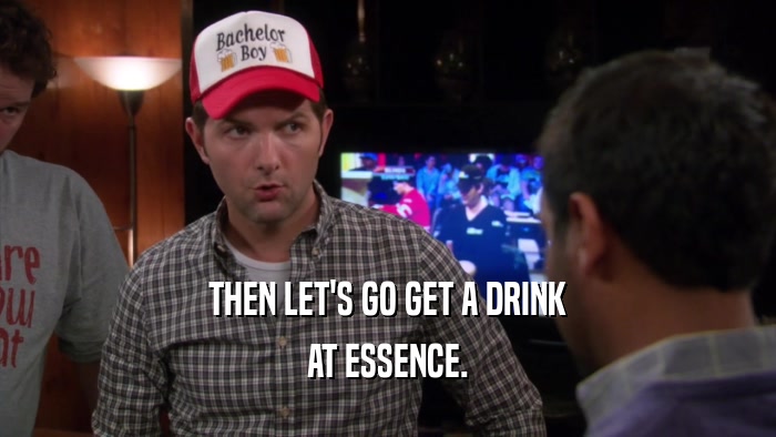 THEN LET'S GO GET A DRINK AT ESSENCE. 