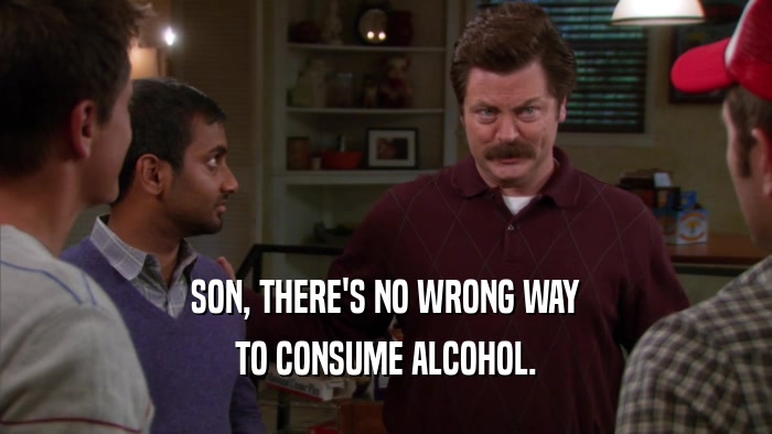 SON, THERE'S NO WRONG WAY TO CONSUME ALCOHOL. 