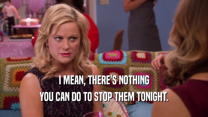 I MEAN, THERE'S NOTHING YOU CAN DO TO STOP THEM TONIGHT. 