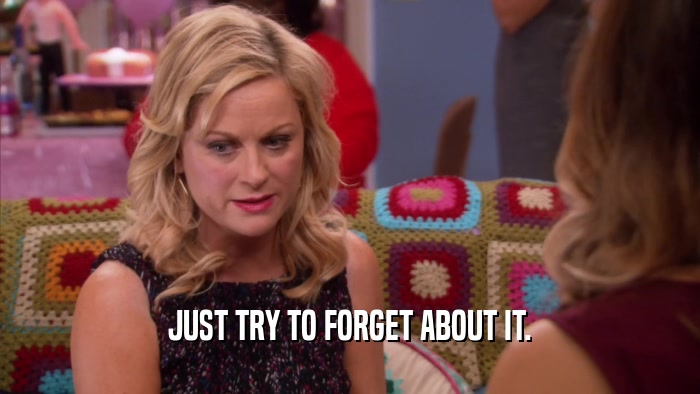 JUST TRY TO FORGET ABOUT IT.  